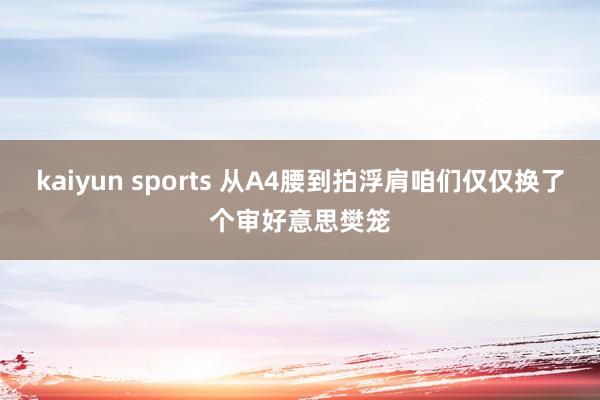 kaiyun sports 从A4腰到拍浮肩咱们仅仅换了个审好意思樊笼