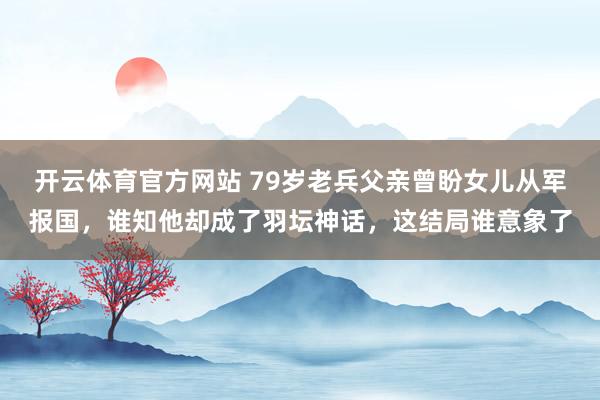 开云体育官方网站 79岁老兵父亲曾盼女儿从军报国，谁知他却成了羽坛神话，这结局谁意象了