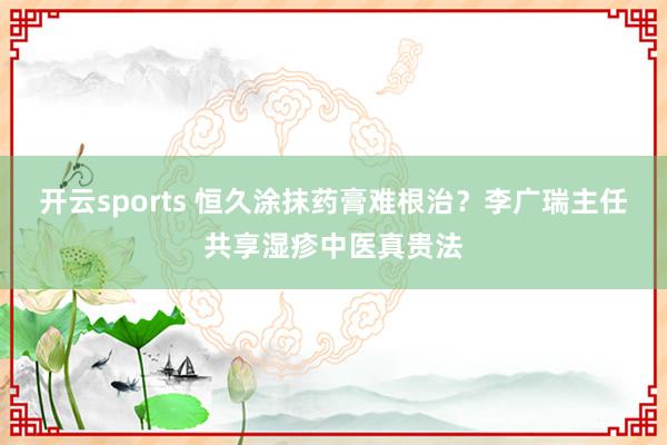 开云sports 恒久涂抹药膏难根治？李广瑞主任共享湿疹中医真贵法