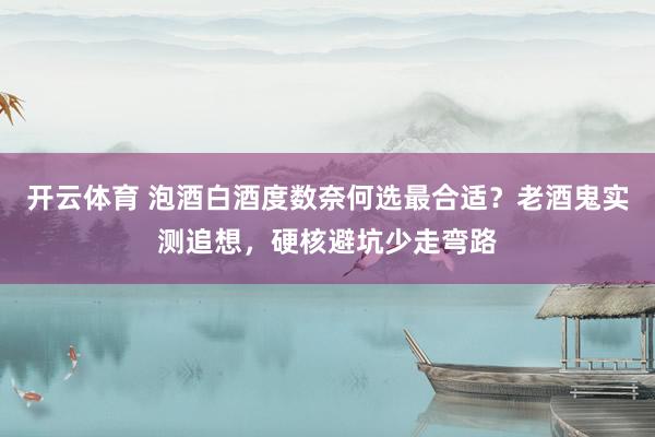 开云体育 泡酒白酒度数奈何选最合适？老酒鬼实测追想，硬核避坑少走弯路