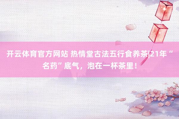 开云体育官方网站 热情堂古法五行食养茶|21年“名药”底气，泡在一杯茶里！