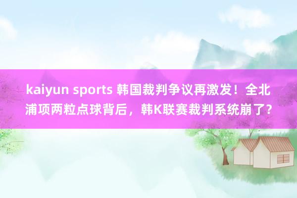 kaiyun sports 韩国裁判争议再激发！全北浦项两粒点球背后，韩K联赛裁判系统崩了？