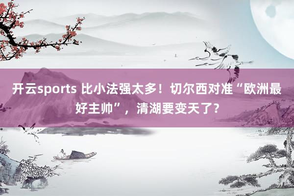 开云sports 比小法强太多！切尔西对准“欧洲最好主帅”，清湖要变天了？