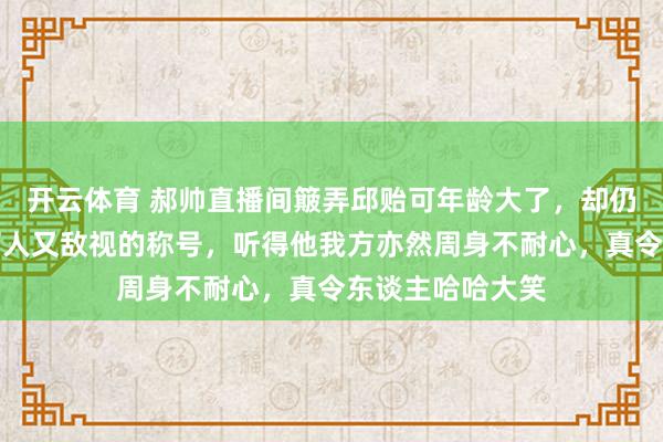 开云体育 郝帅直播间簸弄邱贻可年龄大了，却仍然可爱用那些可人又敌视的称号，听得他我方亦然周身不耐心，真令东谈主哈哈大笑