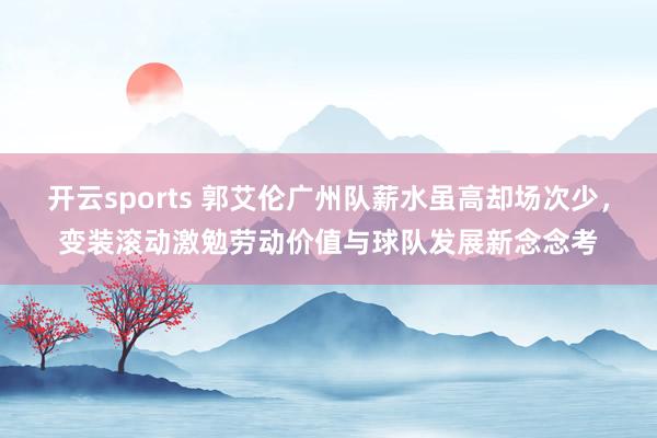 开云sports 郭艾伦广州队薪水虽高却场次少，变装滚动激勉劳动价值与球队发展新念念考