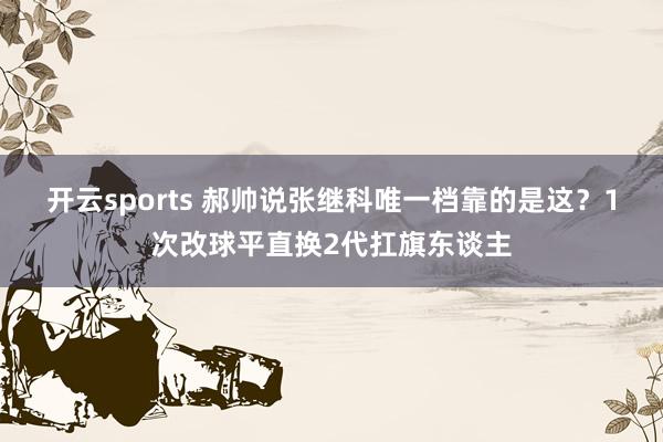 开云sports 郝帅说张继科唯一档靠的是这？1次改球平直换2代扛旗东谈主