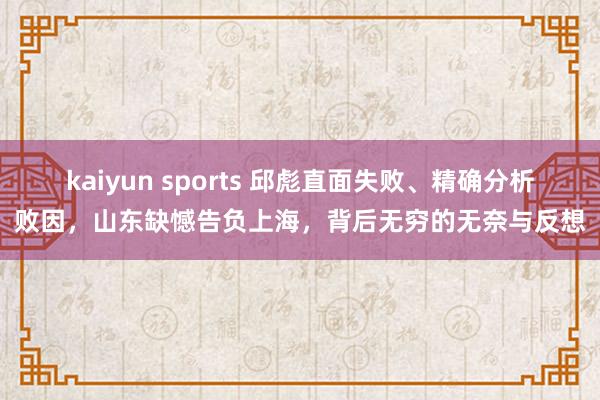 kaiyun sports 邱彪直面失败、精确分析败因，山东缺憾告负上海，背后无穷的无奈与反想