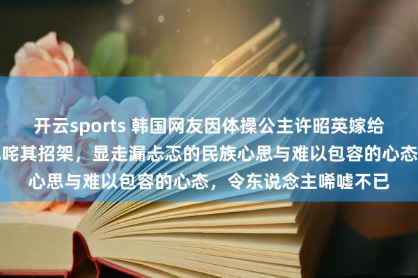 开云sports 韩国网友因体操公主许昭英嫁给中国体操冠军黄力平叱咤其招架，显走漏忐忑的民族心思与难以包容的心态，令东说念主唏嘘不已