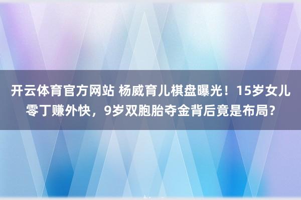开云体育官方网站 杨威育儿棋盘曝光！15岁女儿零丁赚外快，9岁双胞胎夺金背后竟是布局？