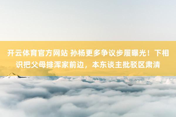 开云体育官方网站 孙杨更多争议步履曝光！下相识把父母排浑家前边，本东谈主批驳区肃清