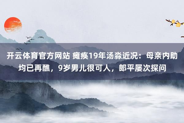 开云体育官方网站 瘫痪19年汤淼近况：母亲内助均已再醮，9岁男儿很可人，郎平屡次探问