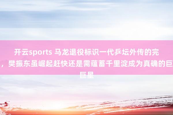 开云sports 马龙退役标识一代乒坛外传的完了，樊振东虽崛起赶快还是需蕴蓄千里淀成为真确的巨星