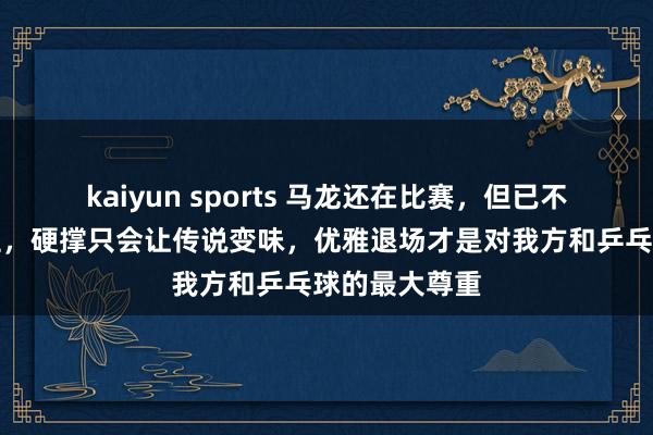 kaiyun sports 马龙还在比赛，但已不再是巅峰霸主，硬撑只会让传说变味，优雅退场才是对我方和乒乓球的最大尊重