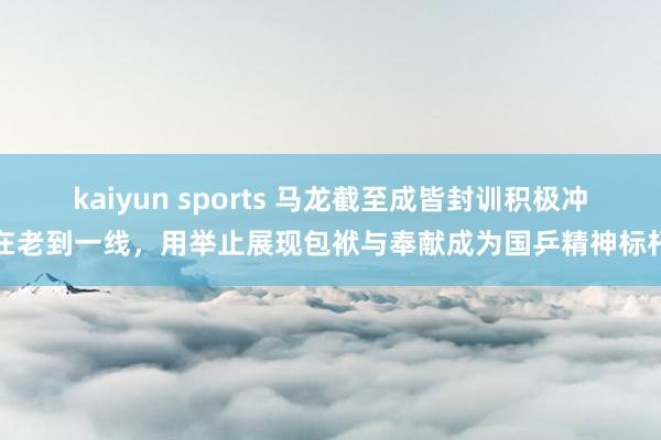 kaiyun sports 马龙截至成皆封训积极冲在老到一线，用举止展现包袱与奉献成为国乒精神标杆