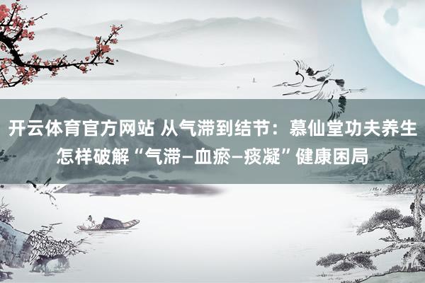 开云体育官方网站 从气滞到结节：慕仙堂功夫养生怎样破解“气滞—血瘀—痰凝”健康困局