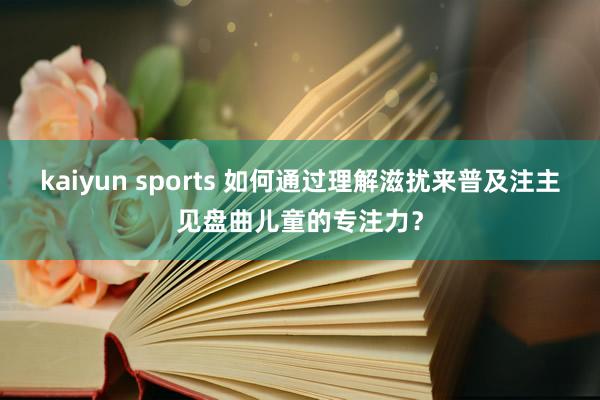 kaiyun sports 如何通过理解滋扰来普及注主见盘曲儿童的专注力？