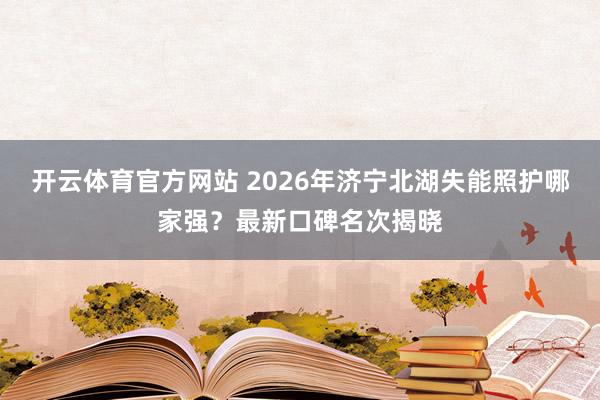 开云体育官方网站 2026年济宁北湖失能照护哪家强？最新口碑名次揭晓