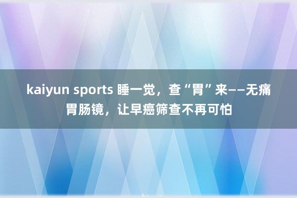 kaiyun sports 睡一觉，查“胃”来——无痛胃肠镜，让早癌筛查不再可怕