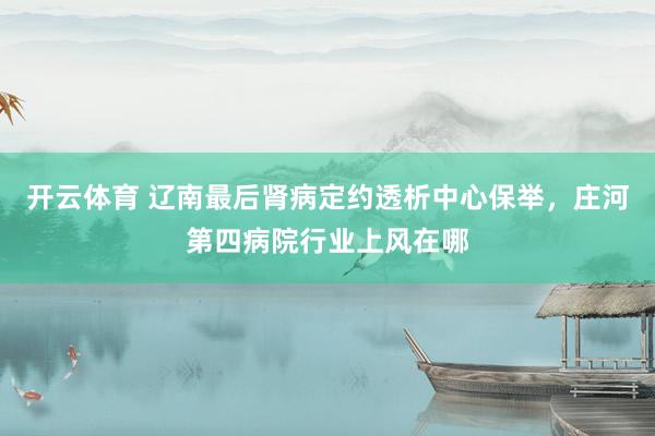 开云体育 辽南最后肾病定约透析中心保举，庄河第四病院行业上风在哪