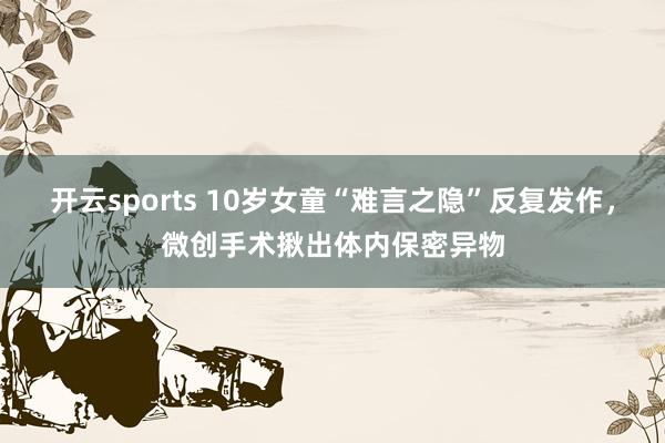 开云sports 10岁女童“难言之隐”反复发作，微创手术揪出体内保密异物