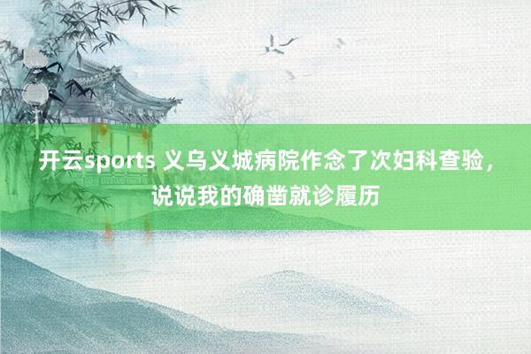开云sports 义乌义城病院作念了次妇科查验，说说我的确凿就诊履历