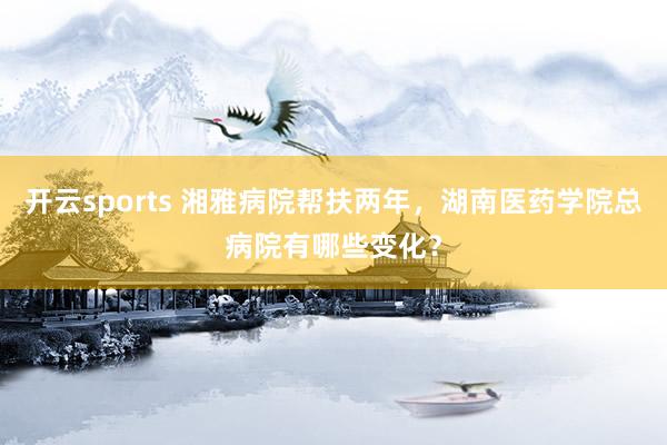 开云sports 湘雅病院帮扶两年，湖南医药学院总病院有哪些变化？