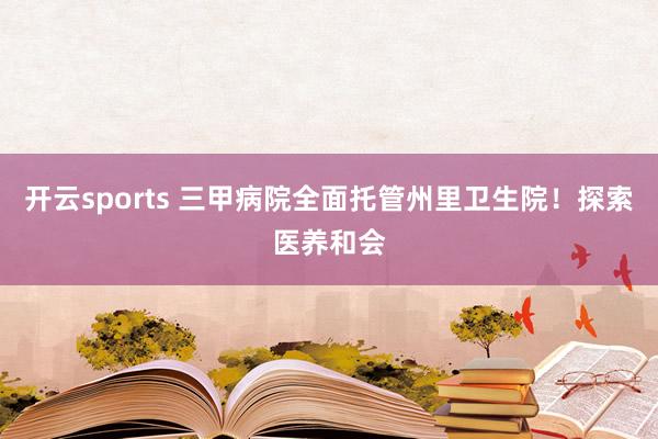 开云sports 三甲病院全面托管州里卫生院！探索医养和会