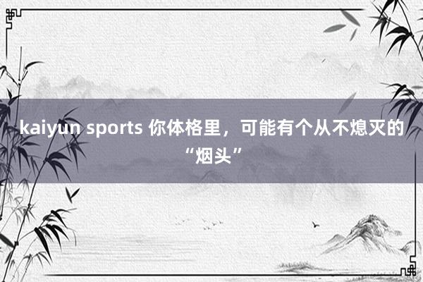 kaiyun sports 你体格里，可能有个从不熄灭的“烟头”