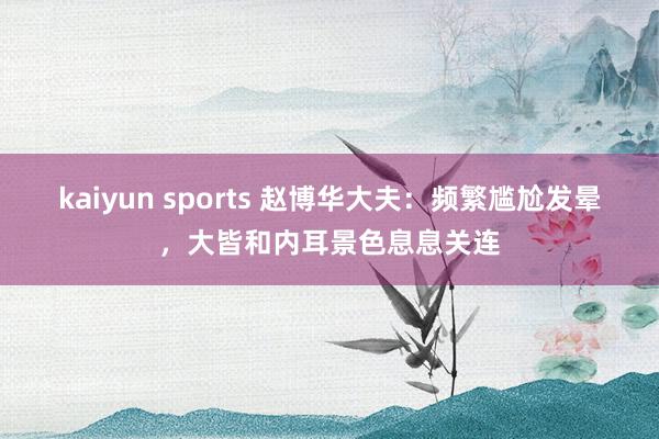 kaiyun sports 赵博华大夫：频繁尴尬发晕，大皆和内耳景色息息关连