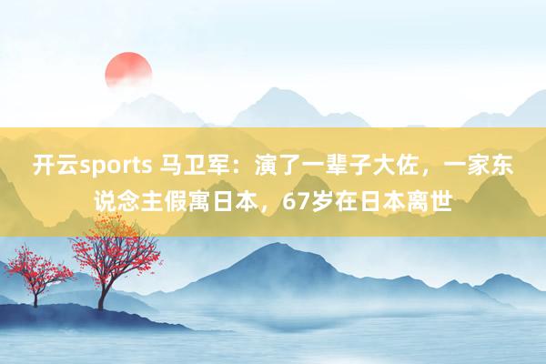 开云sports 马卫军：演了一辈子大佐，一家东说念主假寓日本，67岁在日本离世