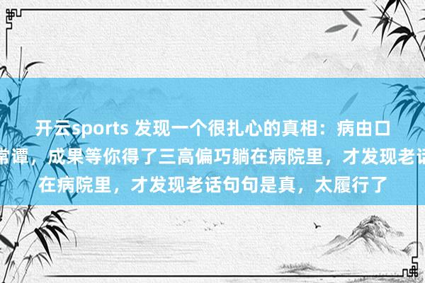 开云sports 发现一个很扎心的真相：病由口入，你认为这是须生常谭，成果等你得了三高偏巧躺在病院里，才发现老话句句是真，太履行了