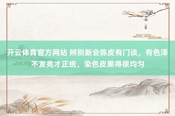 开云体育官方网站 辨别新会陈皮有门谈，有色泽不发亮才正统，染色皮黑得很均匀