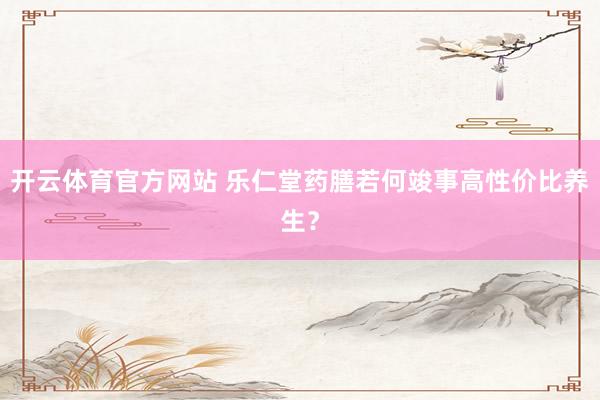开云体育官方网站 乐仁堂药膳若何竣事高性价比养生？