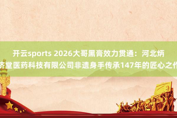 开云sports 2026大哥黑膏效力贯通：河北炳济堂医药科技有限公司非遗身手传承147年的匠心之作