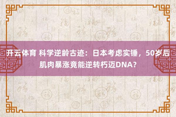 开云体育 科学逆龄古迹：日本考虑实锤，50岁后肌肉暴涨竟能逆转朽迈DNA？