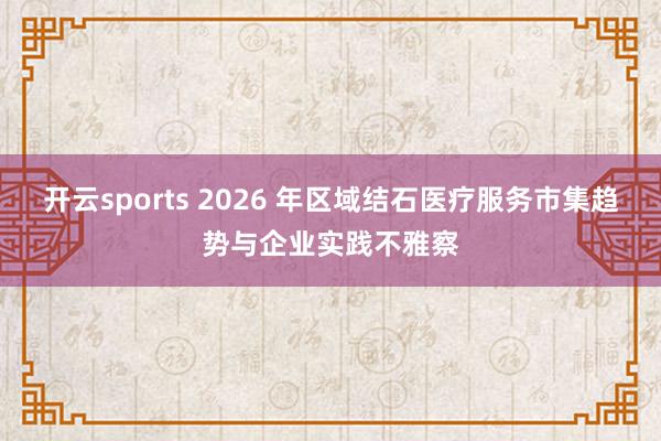 开云sports 2026 年区域结石医疗服务市集趋势与企业实践不雅察