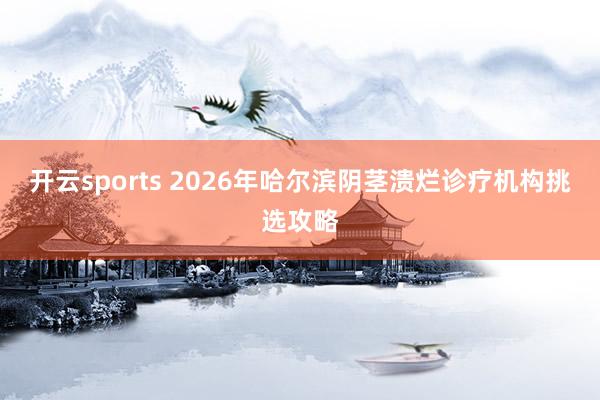 开云sports 2026年哈尔滨阴茎溃烂诊疗机构挑选攻略