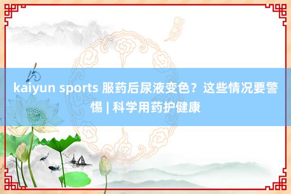 kaiyun sports 服药后尿液变色？这些情况要警惕 | 科学用药护健康