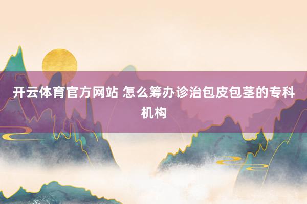 开云体育官方网站 怎么筹办诊治包皮包茎的专科机构