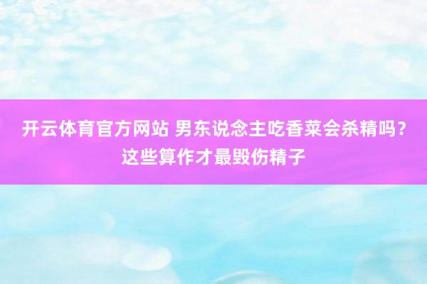 开云体育官方网站 男东说念主吃香菜会杀精吗？这些算作才最毁伤精子