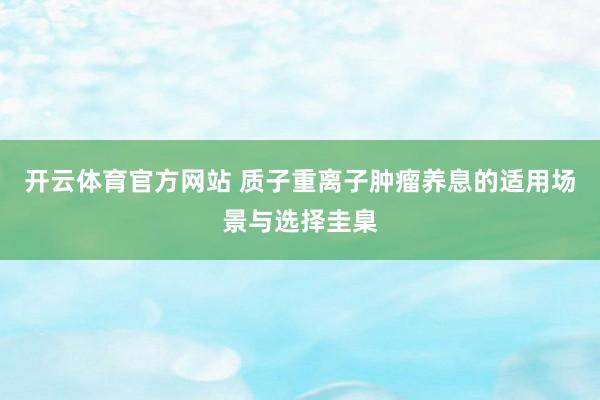 开云体育官方网站 质子重离子肿瘤养息的适用场景与选择圭臬