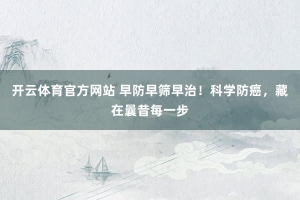 开云体育官方网站 早防早筛早治！科学防癌，藏在曩昔每一步
