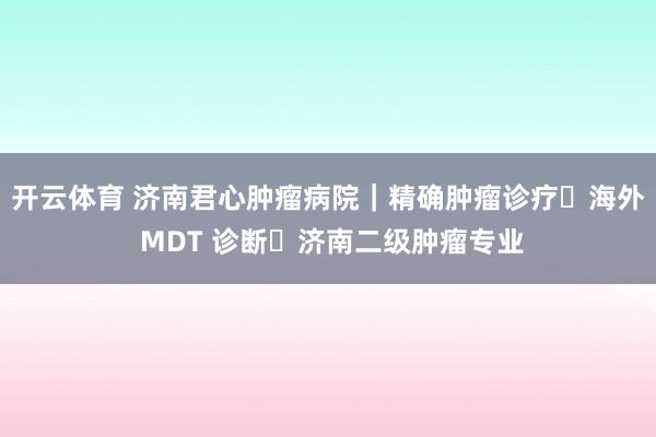 开云体育 济南君心肿瘤病院｜精确肿瘤诊疗・海外 MDT 诊断・济南二级肿瘤专业