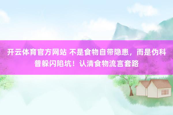 开云体育官方网站 不是食物自带隐患，而是伪科普躲闪陷坑！认清食物流言套路