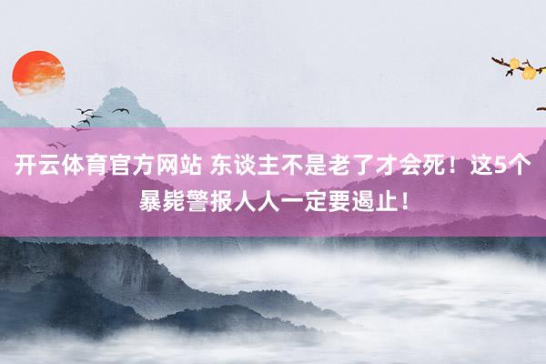 开云体育官方网站 东谈主不是老了才会死！这5个暴毙警报人人一定要遏止！