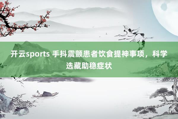 开云sports 手抖震颤患者饮食提神事项，科学选藏助稳症状