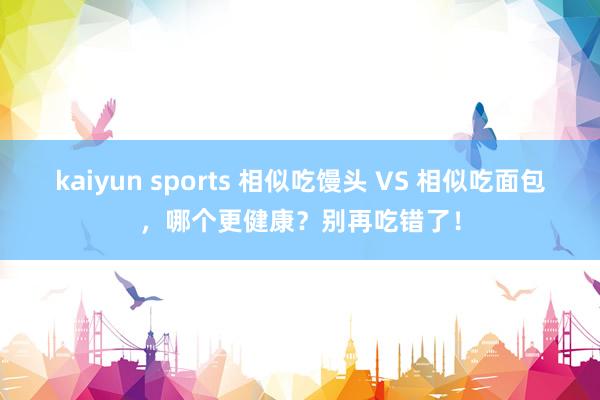kaiyun sports 相似吃馒头 VS 相似吃面包，哪个更健康？别再吃错了！