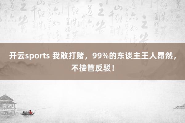 开云sports 我敢打赌，99%的东谈主王人昂然，不接管反驳！