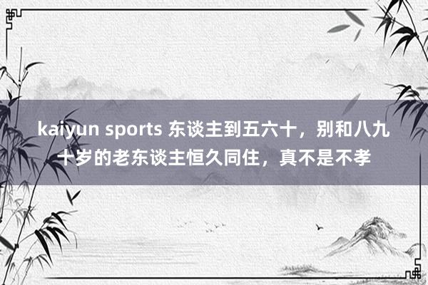 kaiyun sports 东谈主到五六十，别和八九十岁的老东谈主恒久同住，真不是不孝