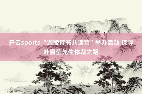 开云sports “迦陵诗书共读营”举办活动 探寻叶嘉莹先生体裁之路